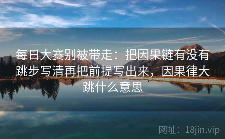 每日大赛别被带走：把因果链有没有跳步写清再把前提写出来，因果律大跳什么意思