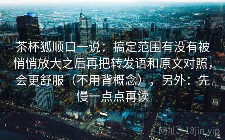 茶杯狐顺口一说：搞定范围有没有被悄悄放大之后再把转发语和原文对照，会更舒服（不用背概念），另外：先慢一点点再读