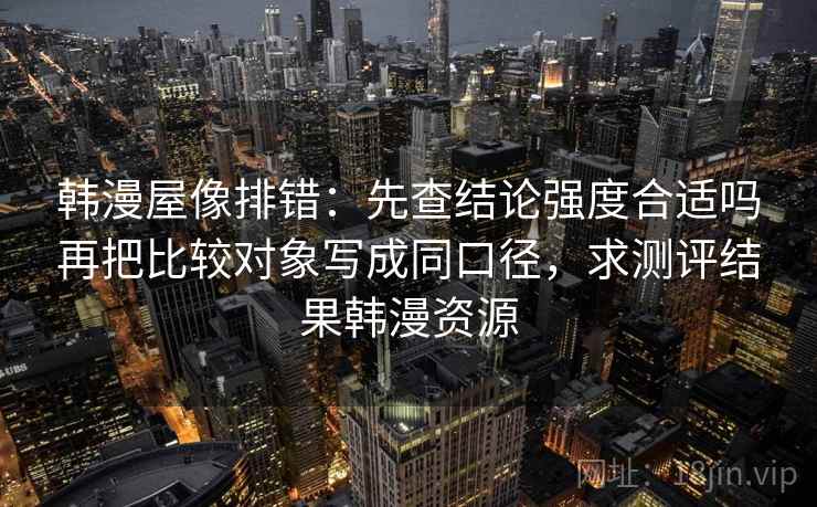 韩漫屋像排错：先查结论强度合适吗再把比较对象写成同口径，求测评结果韩漫资源