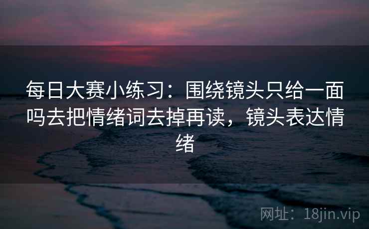 每日大赛小练习：围绕镜头只给一面吗去把情绪词去掉再读，镜头表达情绪