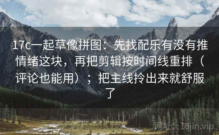 17c一起草像拼图：先找配乐有没有推情绪这块，再把剪辑按时间线重排（评论也能用）；把主线拎出来就舒服了