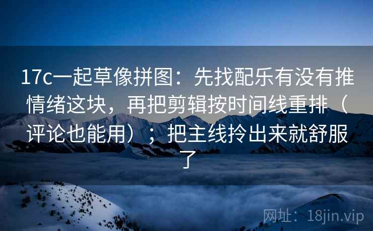 17c一起草像拼图：先找配乐有没有推情绪这块，再把剪辑按时间线重排（评论也能用）；把主线拎出来就舒服了