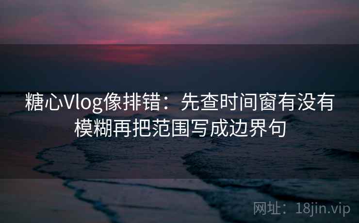 糖心Vlog像排错：先查时间窗有没有模糊再把范围写成边界句