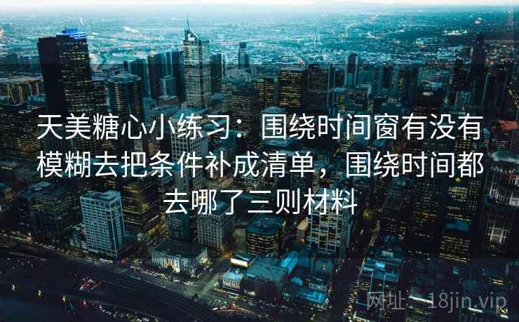 天美糖心小练习：围绕时间窗有没有模糊去把条件补成清单，围绕时间都去哪了三则材料