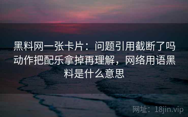 黑料网一张卡片：问题引用截断了吗动作把配乐拿掉再理解，网络用语黑料是什么意思