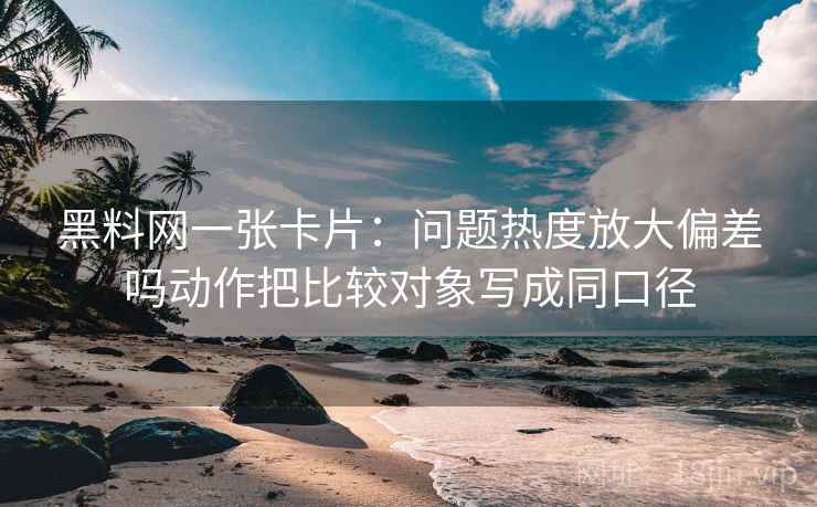 黑料网一张卡片：问题热度放大偏差吗动作把比较对象写成同口径