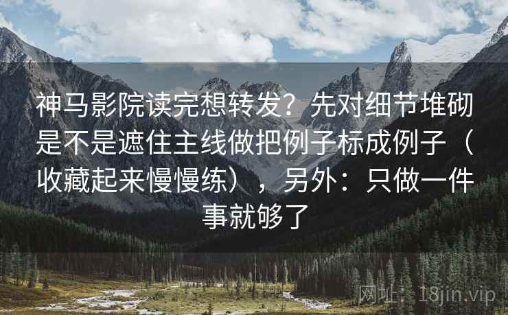 神马影院读完想转发？先对细节堆砌是不是遮住主线做把例子标成例子（收藏起来慢慢练），另外：只做一件事就够了