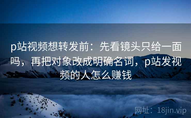 p站视频想转发前：先看镜头只给一面吗，再把对象改成明确名词，p站发视频的人怎么赚钱