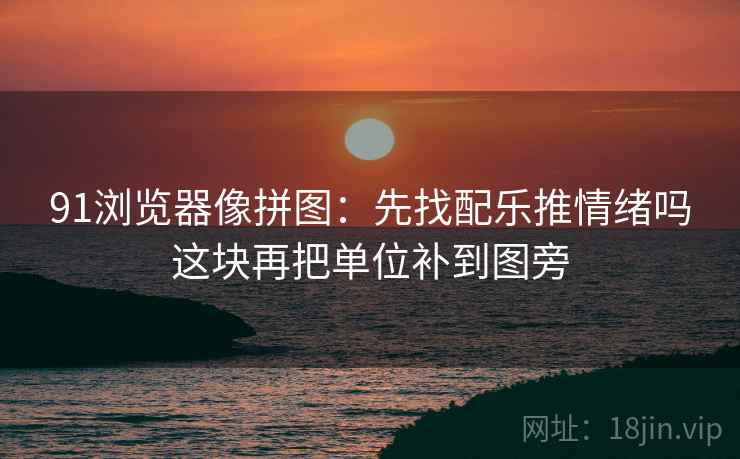 91浏览器像拼图：先找配乐推情绪吗这块再把单位补到图旁