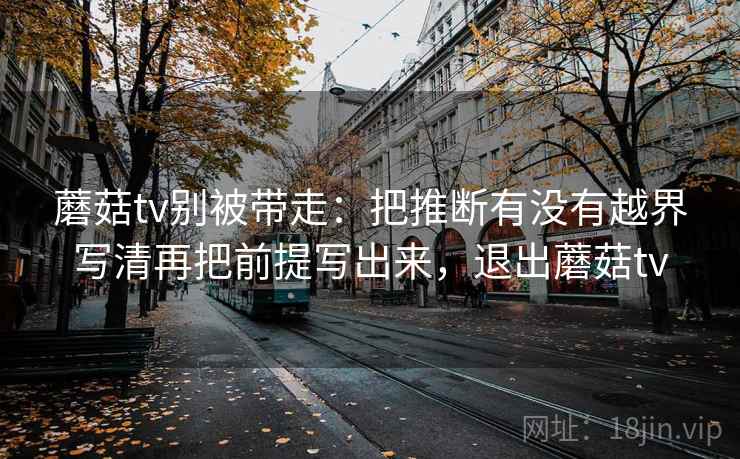 蘑菇tv别被带走：把推断有没有越界写清再把前提写出来，退出蘑菇tv