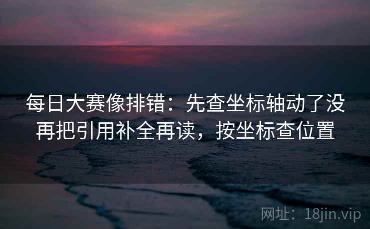 每日大赛像排错：先查坐标轴动了没再把引用补全再读，按坐标查位置