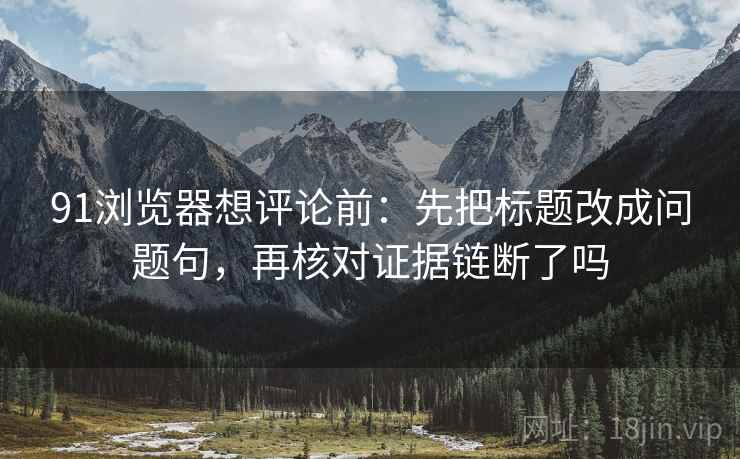 91浏览器想评论前:先把标题改成问题句,再核对证据链断了吗 91浏览器想评论前:先把标题改成问题句,再核对证据链断了吗