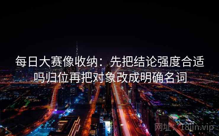 每日大赛像收纳:先把结论强度合适吗归位再把对象改成明确名词 每日大赛像收纳:先把结论强度合适吗归位再把对象改成明确名词