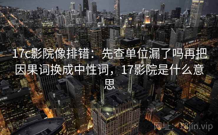 17c影院像排错：先查单位漏了吗再把因果词换成中性词，17影院是什么意思