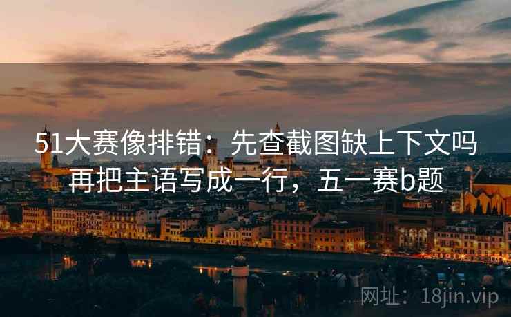 51大赛像排错:先查截图缺上下文吗再把主语写成一行,五一赛b题 51大赛像排错:先查截图缺上下文吗再把主语写成一行,五一赛b题