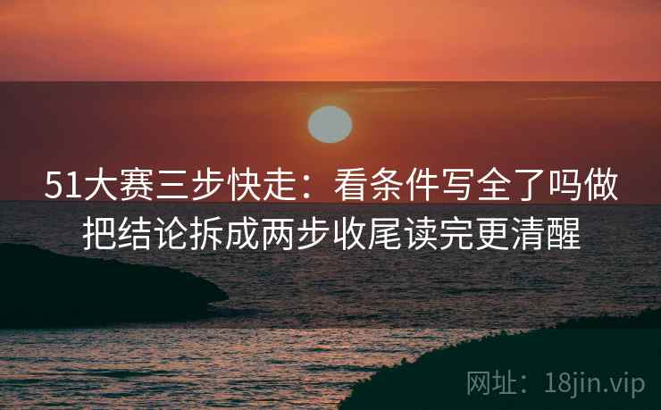 51大赛三步快走：看条件写全了吗做把结论拆成两步收尾读完更清醒