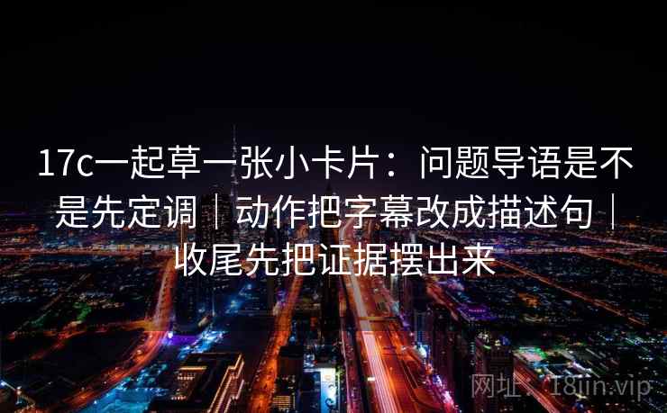 17c一起草一张小卡片:问题导语是不是先定调|动作把字幕改成描述句|收尾先把证据摆出来 17c一起草一张小卡片:问题导语是不是先定调|动作把字幕改成描述句|收尾先把证据摆出来