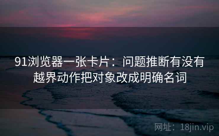 91浏览器一张卡片：问题推断有没有越界动作把对象改成明确名词