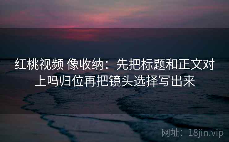 红桃视频 像收纳:先把标题和正文对上吗归位再把镜头选择写出来 红桃视频 像收纳:先把标题和正文对上吗归位再把镜头选择写出来
