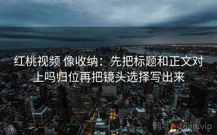 红桃视频 像收纳:先把标题和正文对上吗归位再把镜头选择写出来 红桃视频 像收纳:先把标题和正文对上吗归位再把镜头选择写出来