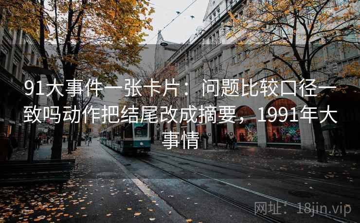 91大事件一张卡片:问题比较口径一致吗动作把结尾改成摘要,1991年大事情 91大事件一张卡片:问题比较口径一致吗动作把结尾改成摘要,1991年大事情