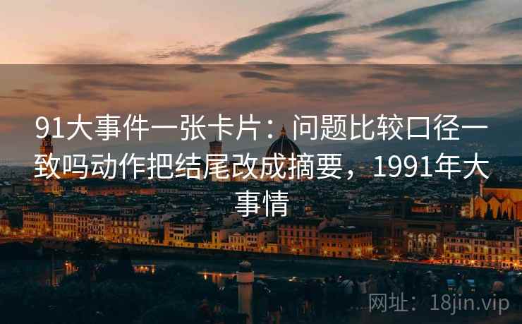 91大事件一张卡片:问题比较口径一致吗动作把结尾改成摘要,1991年大事情 91大事件一张卡片:问题比较口径一致吗动作把结尾改成摘要,1991年大事情