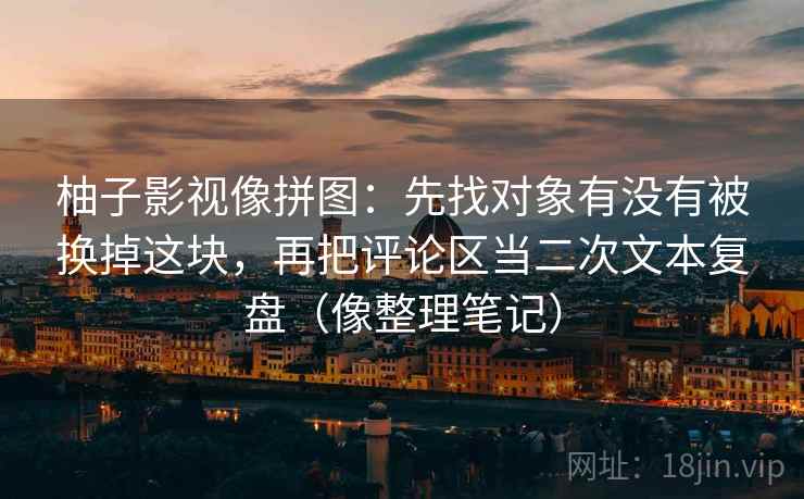 柚子影视像拼图：先找对象有没有被换掉这块，再把评论区当二次文本复盘（像整理笔记）
