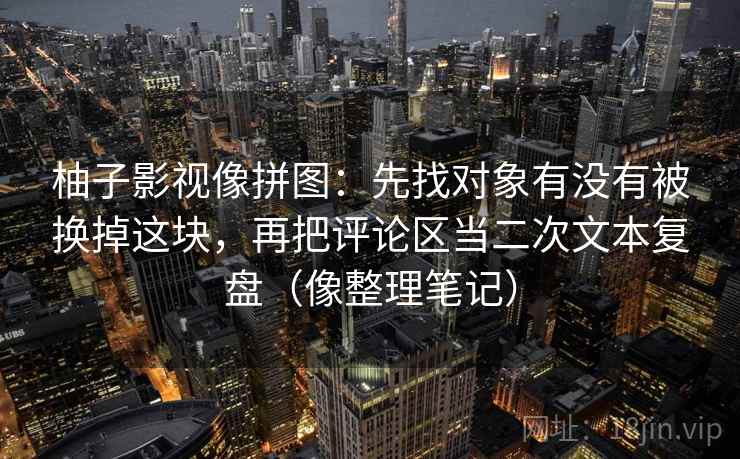 柚子影视像拼图：先找对象有没有被换掉这块，再把评论区当二次文本复盘（像整理笔记）