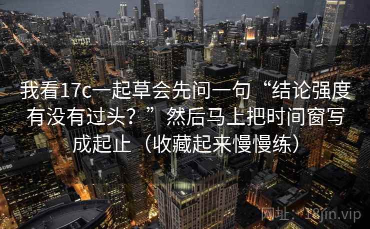 我看17c一起草会先问一句“结论强度有没有过头？”然后马上把时间窗写成起止（收藏起来慢慢练）