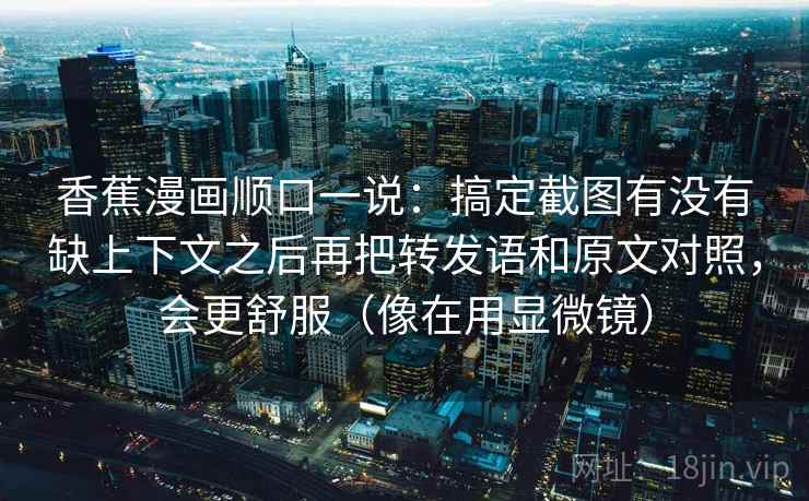 香蕉漫画顺口一说：搞定截图有没有缺上下文之后再把转发语和原文对照，会更舒服（像在用显微镜）