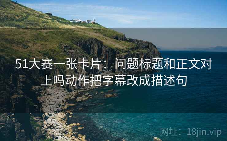 51大赛一张卡片:问题标题和正文对上吗动作把字幕改成描述句 51大赛一张卡片:问题标题和正文对上吗动作把字幕改成描述句