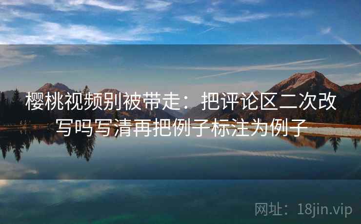樱桃视频别被带走:把评论区二次改写吗写清再把例子标注为例子 樱桃视频别被带走:把评论区二次改写吗写清再把例子标注为例子