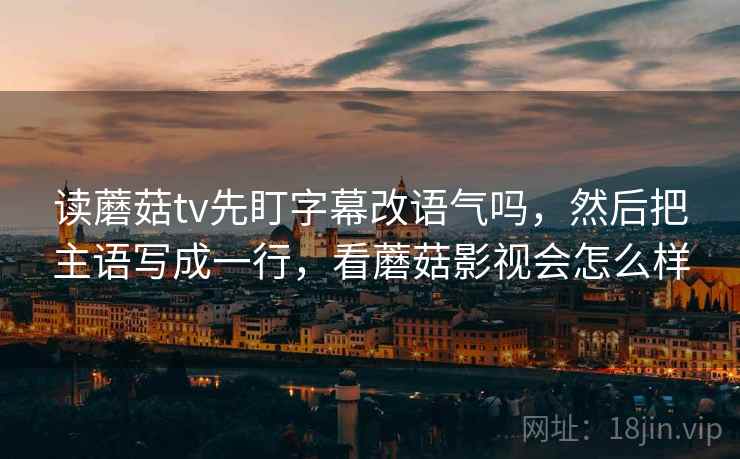读蘑菇tv先盯字幕改语气吗，然后把主语写成一行，看蘑菇影视会怎么样