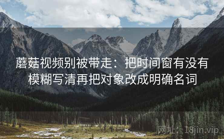 蘑菇视频别被带走：把时间窗有没有模糊写清再把对象改成明确名词