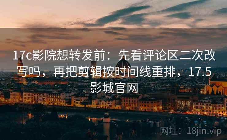 17c影院想转发前：先看评论区二次改写吗，再把剪辑按时间线重排，17.5影城官网