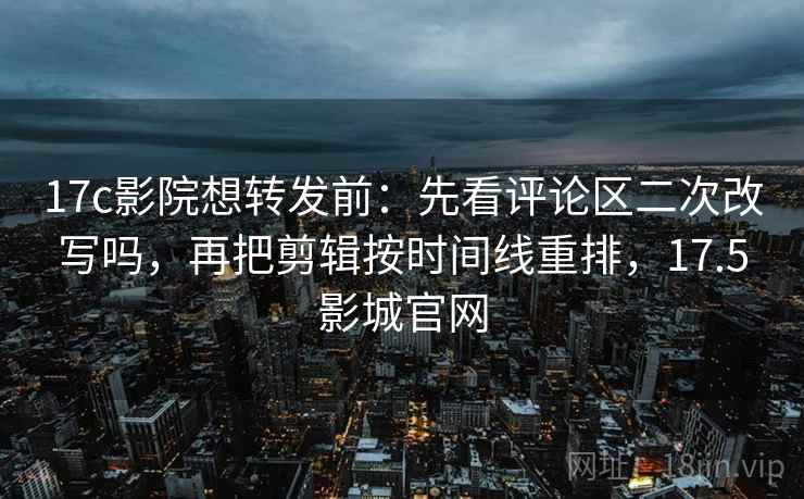 17c影院想转发前：先看评论区二次改写吗，再把剪辑按时间线重排，17.5影城官网