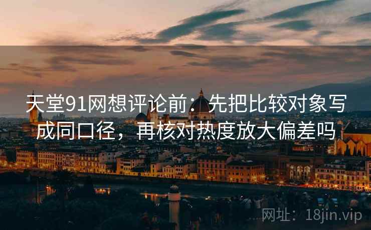 天堂91网想评论前：先把比较对象写成同口径，再核对热度放大偏差吗