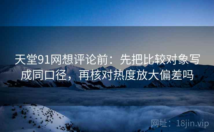 天堂91网想评论前：先把比较对象写成同口径，再核对热度放大偏差吗