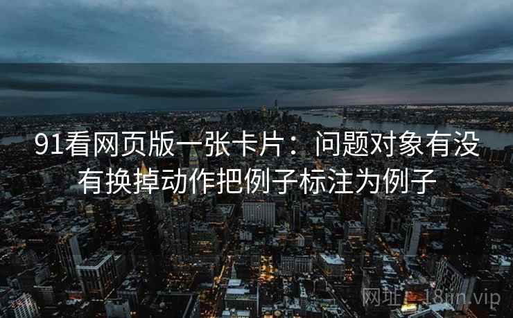 91看网页版一张卡片:问题对象有没有换掉动作把例子标注为例子 91看网页版一张卡片:问题对象有没有换掉动作把例子标注为例子