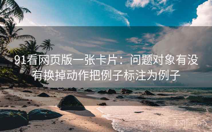 91看网页版一张卡片:问题对象有没有换掉动作把例子标注为例子 91看网页版一张卡片:问题对象有没有换掉动作把例子标注为例子