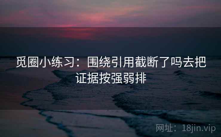 觅圈小练习：围绕引用截断了吗去把证据按强弱排