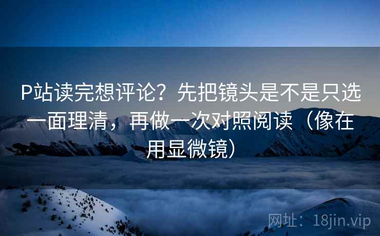 P站读完想评论?先把镜头是不是只选一面理清,再做一次对照阅读(像在用显微镜) P站读完想评论?先把镜头是不是只选一面理清,再做一次对照阅读(像在用显微镜)