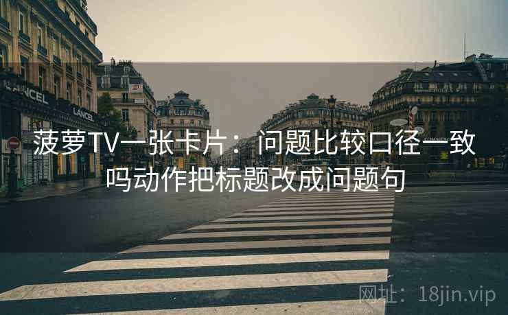 菠萝TV一张卡片：问题比较口径一致吗动作把标题改成问题句